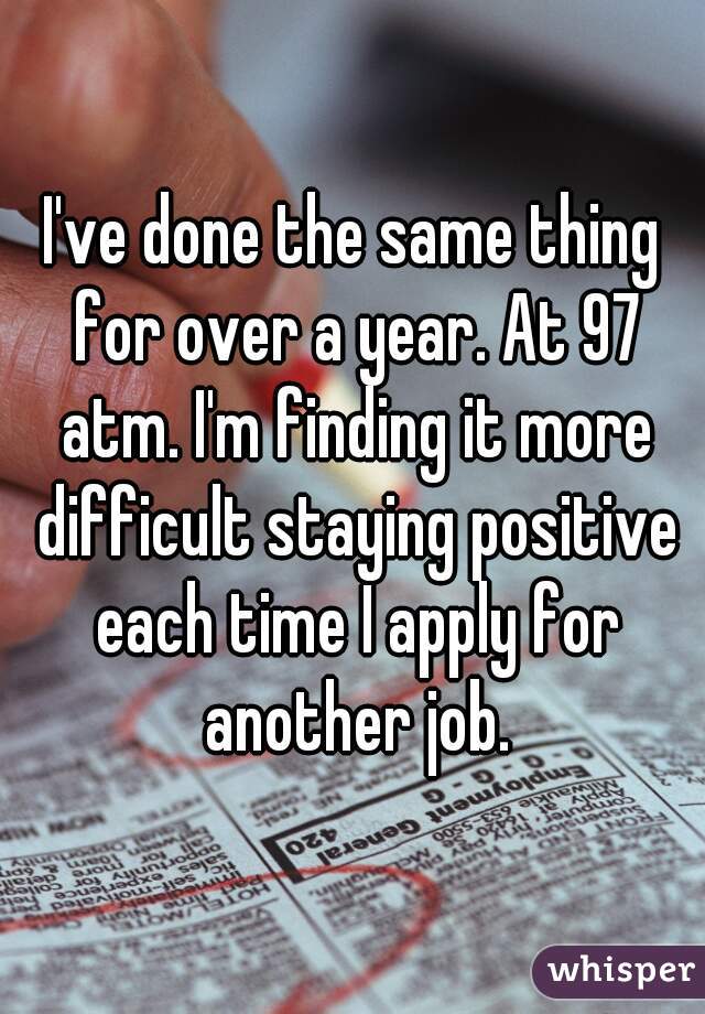 I've done the same thing for over a year. At 97 atm. I'm finding it more difficult staying positive each time I apply for another job.