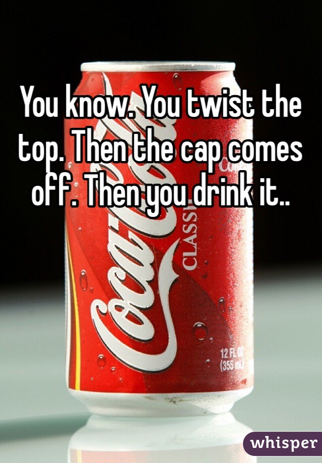 You know. You twist the top. Then the cap comes off. Then you drink it..