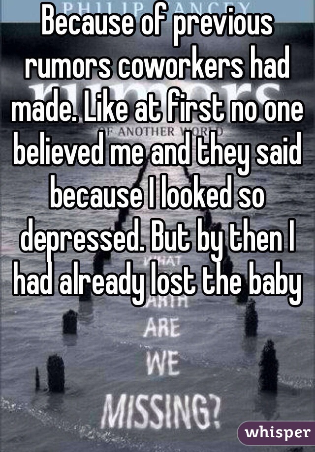 Because of previous rumors coworkers had made. Like at first no one believed me and they said because I looked so depressed. But by then I had already lost the baby