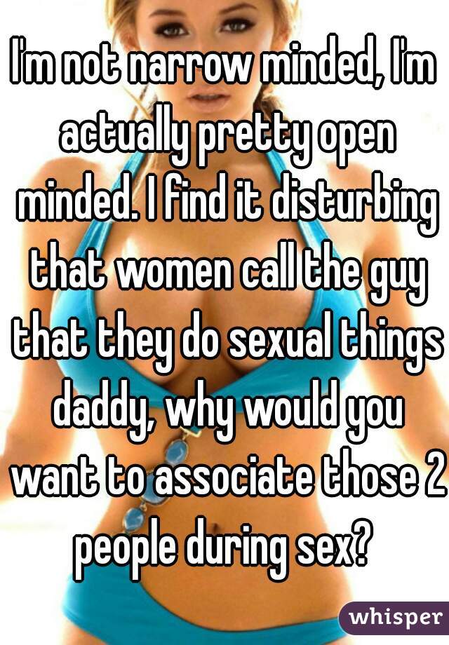 I'm not narrow minded, I'm actually pretty open minded. I find it disturbing that women call the guy that they do sexual things daddy, why would you want to associate those 2 people during sex? 