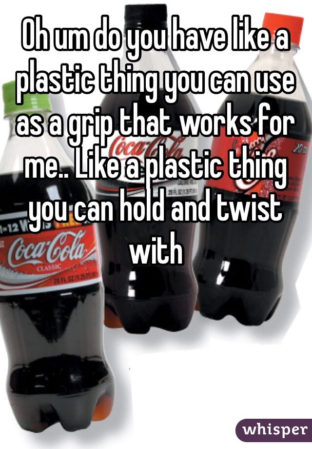 Oh um do you have like a plastic thing you can use as a grip that works for me.. Like a plastic thing you can hold and twist with