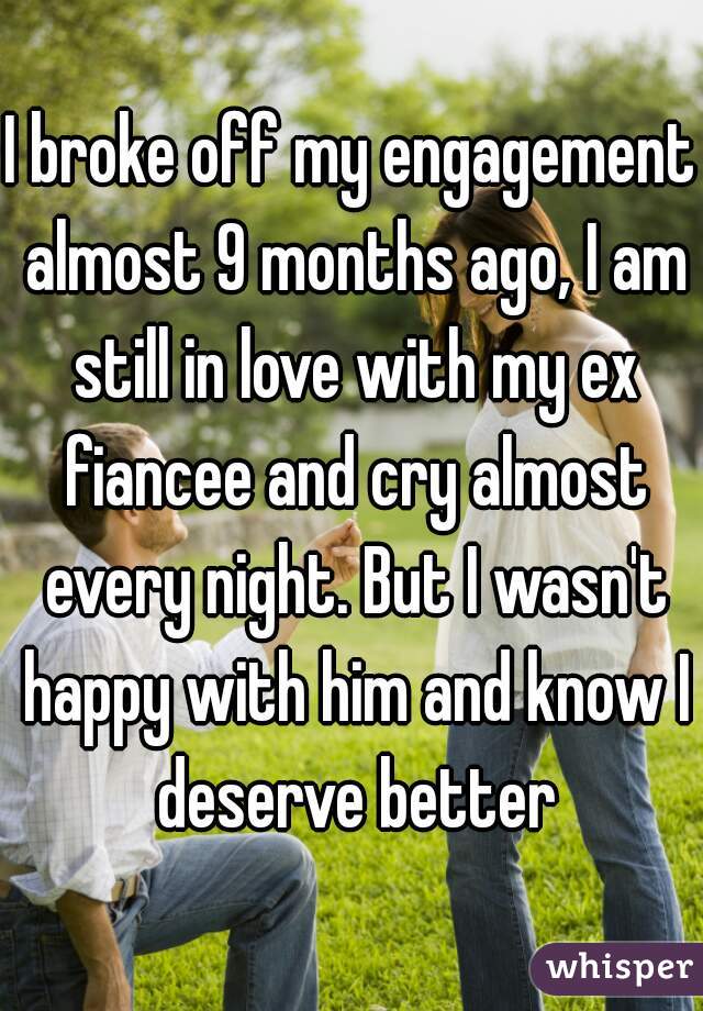 I broke off my engagement almost 9 months ago, I am still in love with my ex fiancee and cry almost every night. But I wasn't happy with him and know I deserve better