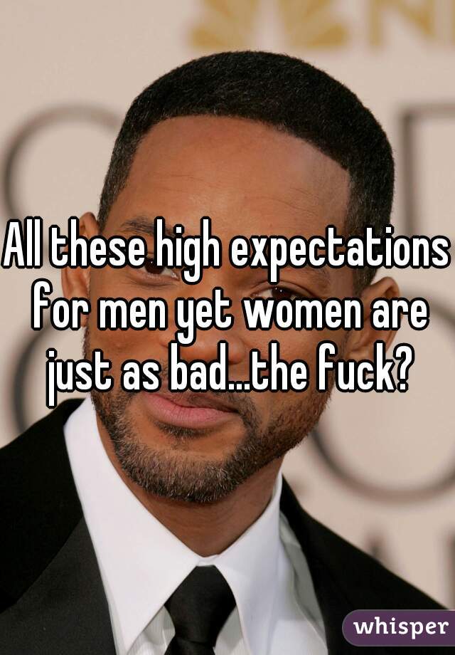 All these high expectations for men yet women are just as bad...the fuck?