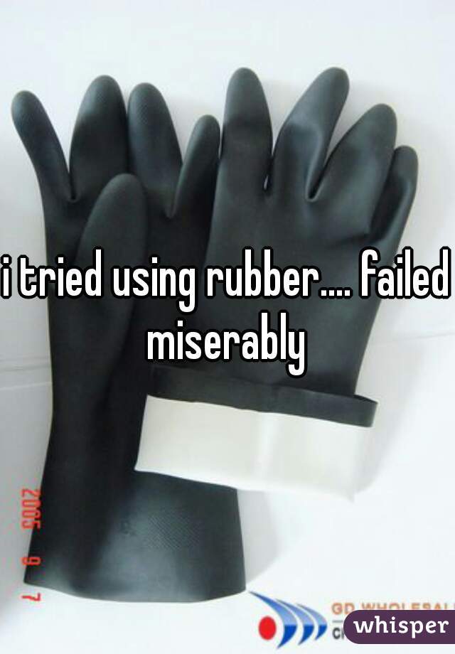 i tried using rubber.... failed miserably 