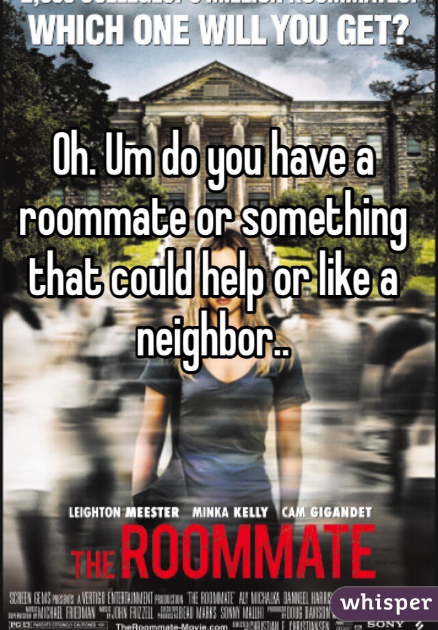 Oh. Um do you have a roommate or something that could help or like a neighbor..