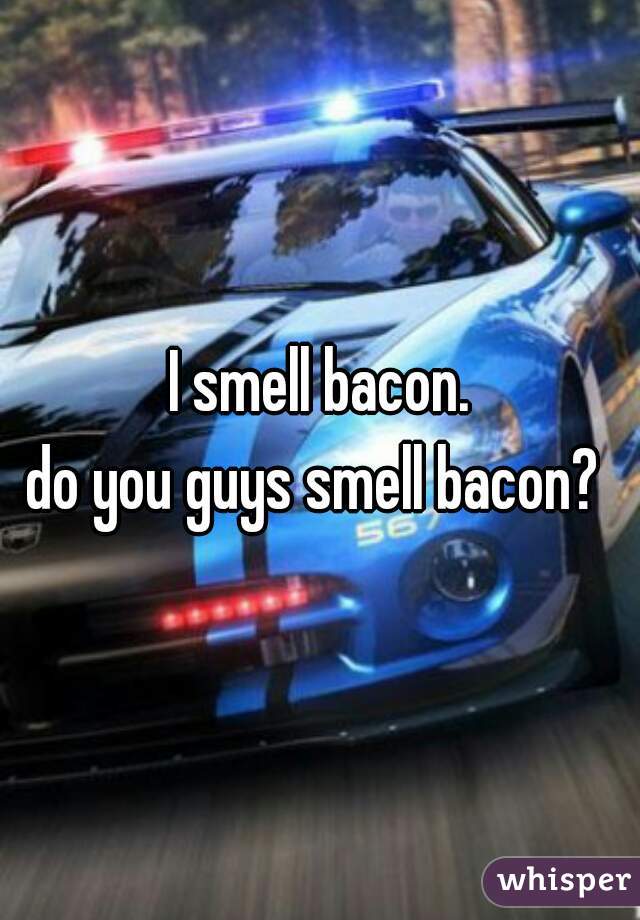 I smell bacon.
do you guys smell bacon? 