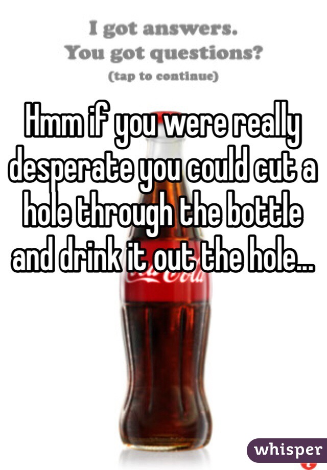 Hmm if you were really desperate you could cut a hole through the bottle and drink it out the hole...