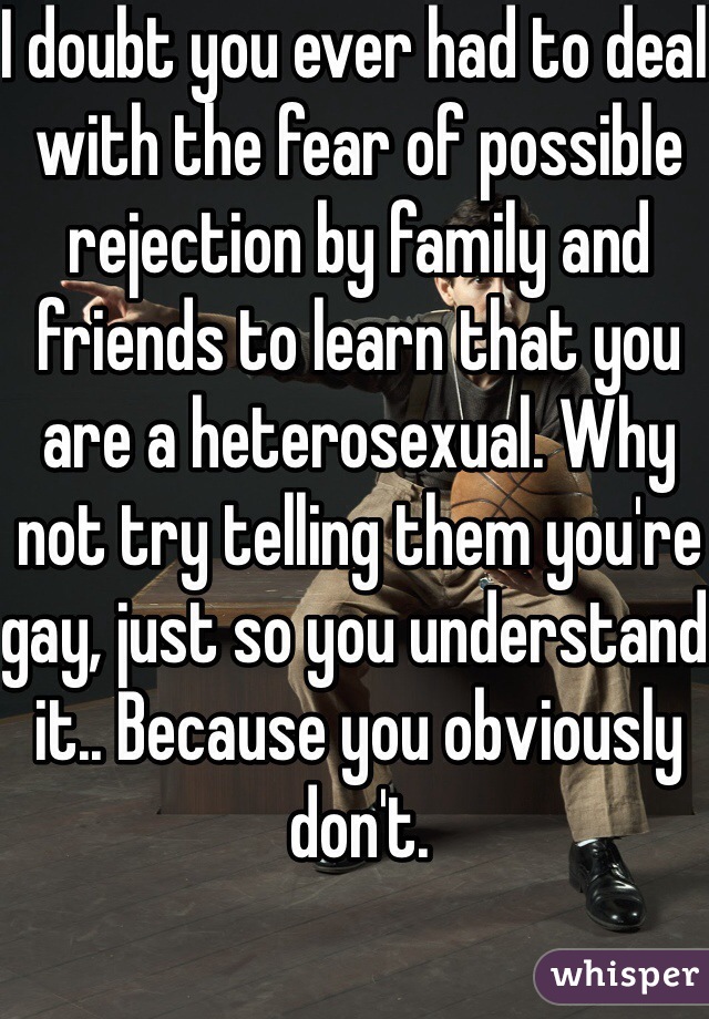 I doubt you ever had to deal with the fear of possible rejection by family and friends to learn that you are a heterosexual. Why not try telling them you're gay, just so you understand it.. Because you obviously don't. 