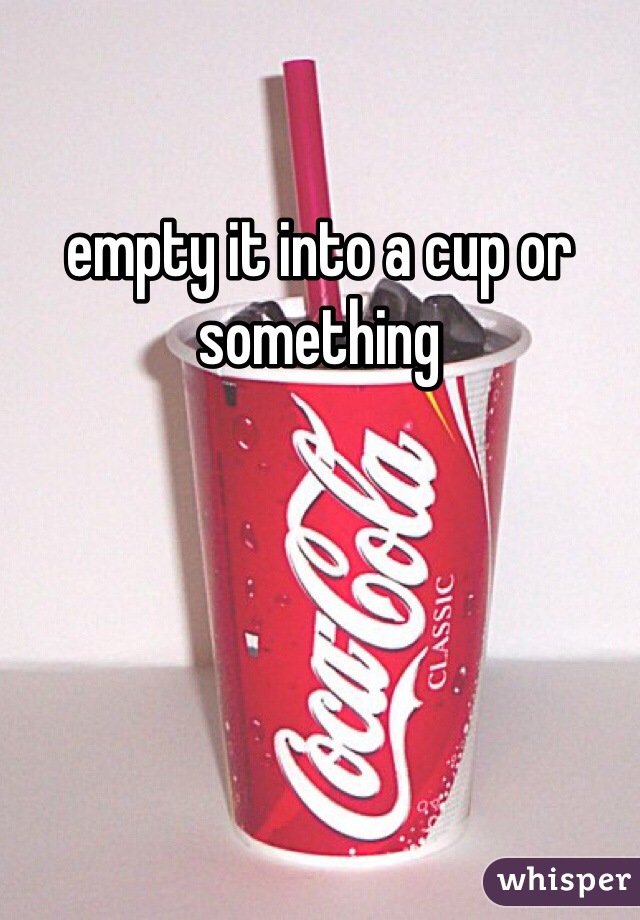 empty it into a cup or something