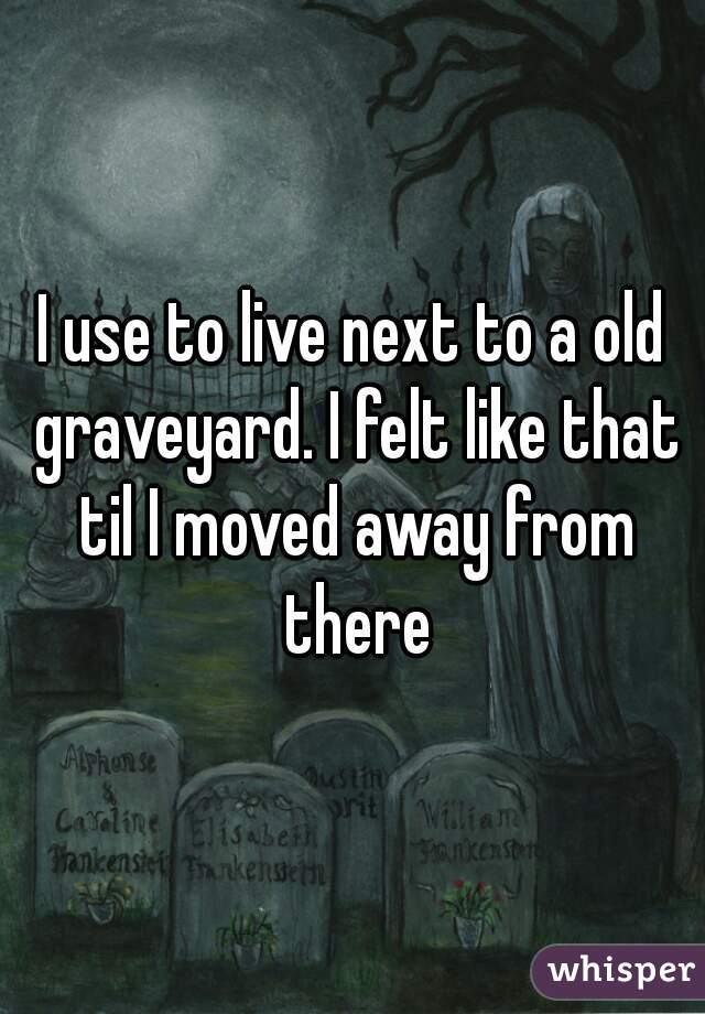 I use to live next to a old graveyard. I felt like that til I moved away from there