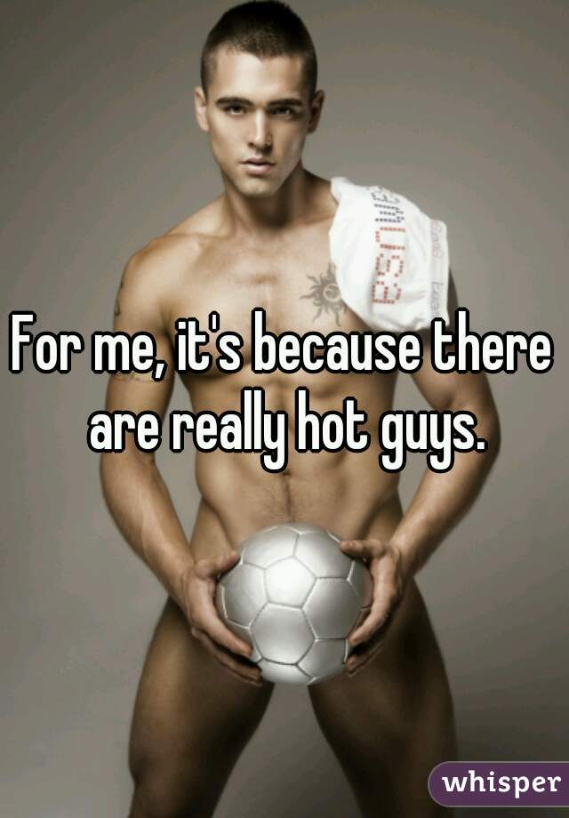 For me, it's because there are really hot guys.