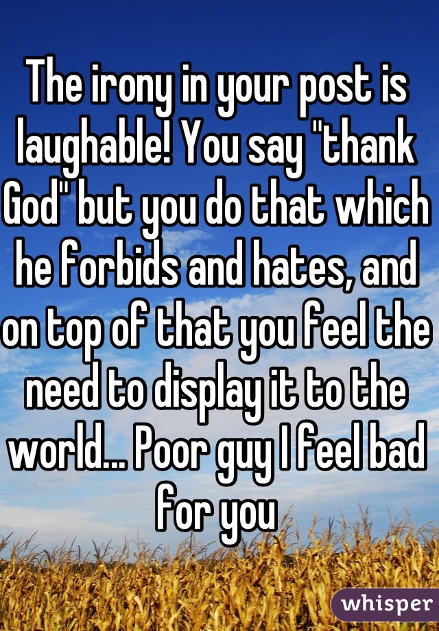 The irony in your post is laughable! You say "thank God" but you do that which he forbids and hates, and on top of that you feel the need to display it to the world... Poor guy I feel bad for you