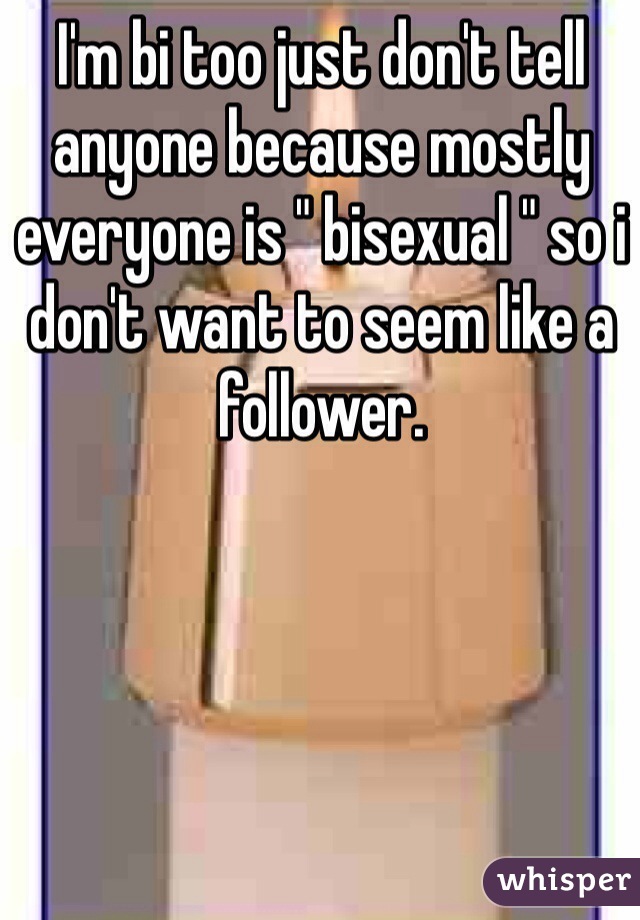 I'm bi too just don't tell anyone because mostly everyone is " bisexual " so i don't want to seem like a follower.