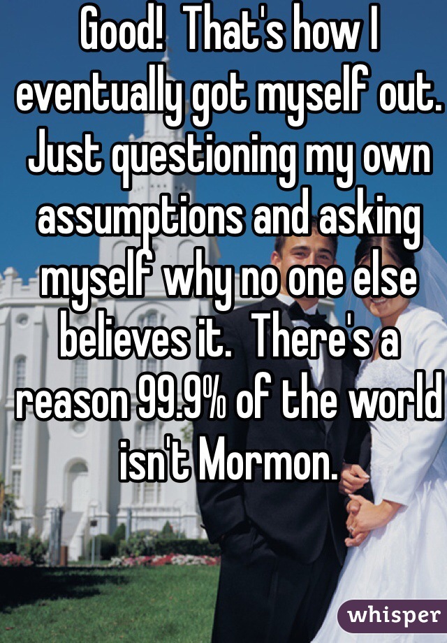 Good!  That's how I eventually got myself out.  Just questioning my own assumptions and asking myself why no one else believes it.  There's a reason 99.9% of the world isn't Mormon. 