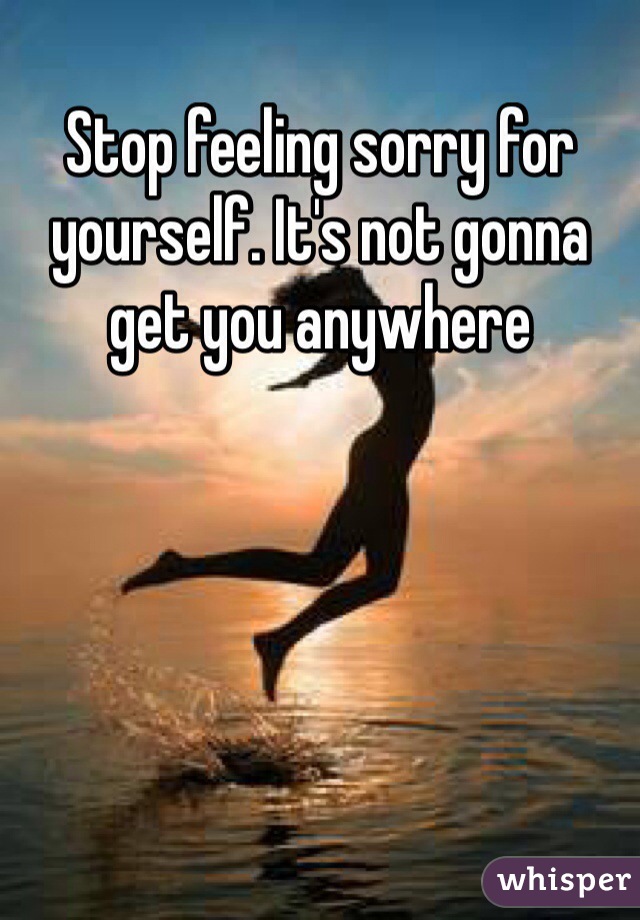 Stop feeling sorry for yourself. It's not gonna get you anywhere