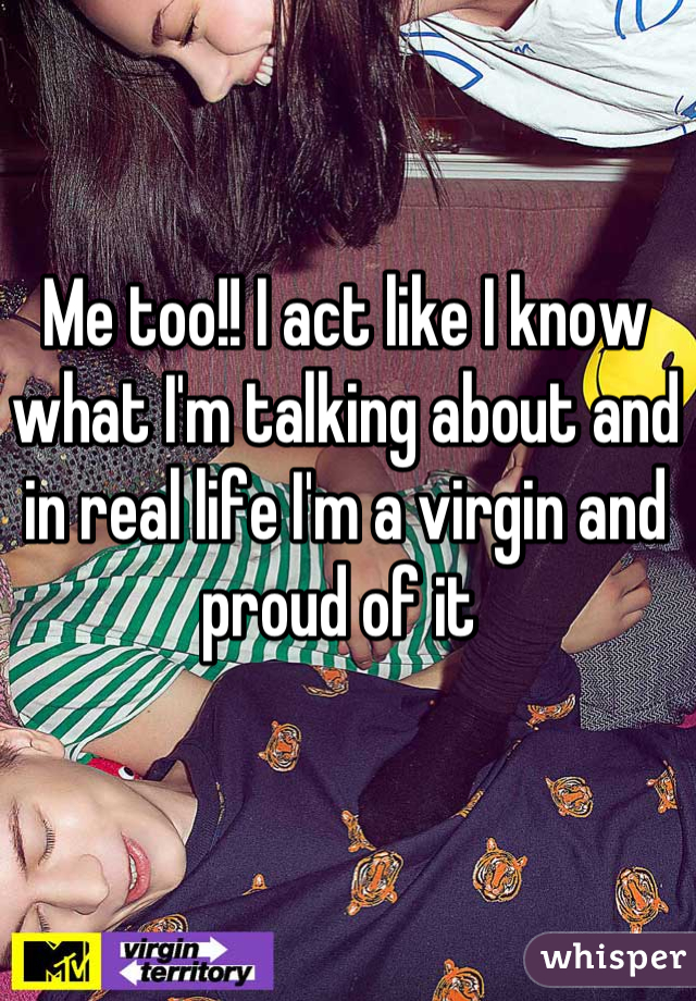 Me too!! I act like I know what I'm talking about and in real life I'm a virgin and proud of it 
