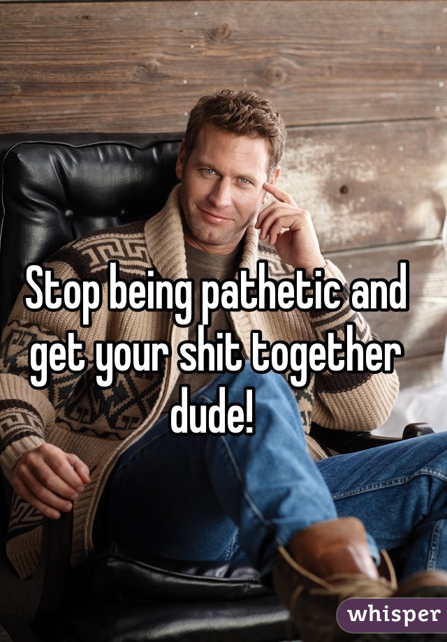 Stop being pathetic and get your shit together dude! 