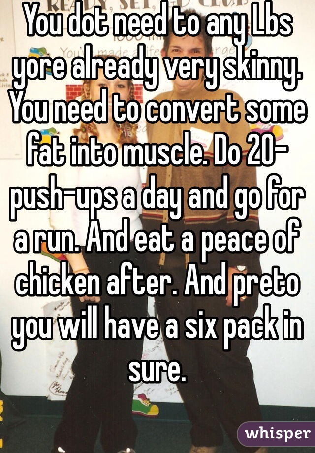 You dot need to any Lbs yore already very skinny. You need to convert some fat into muscle. Do 20-push-ups a day and go for a run. And eat a peace of chicken after. And preto you will have a six pack in sure. 