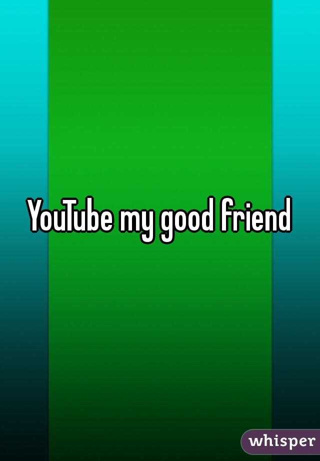 YouTube my good friend