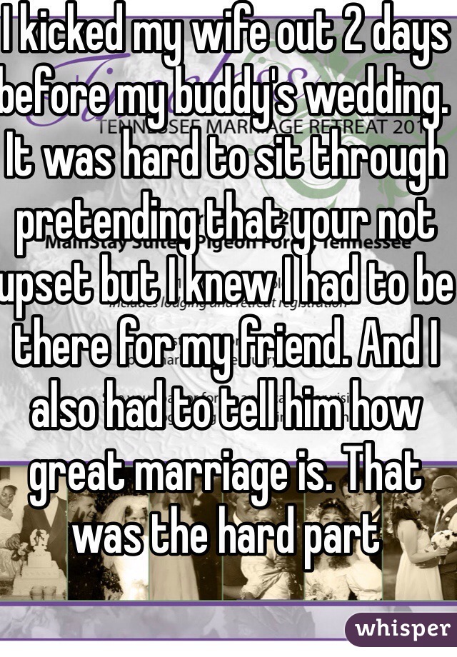 I kicked my wife out 2 days before my buddy's wedding. It was hard to sit through pretending that your not upset but I knew I had to be there for my friend. And I also had to tell him how great marriage is. That was the hard part