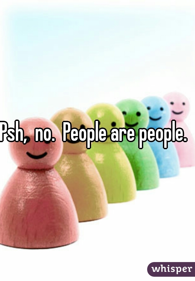 Psh,  no.  People are people.  