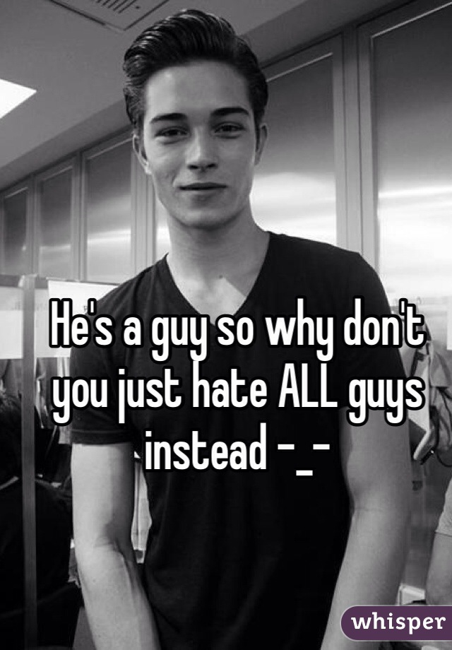 He's a guy so why don't you just hate ALL guys instead -_-