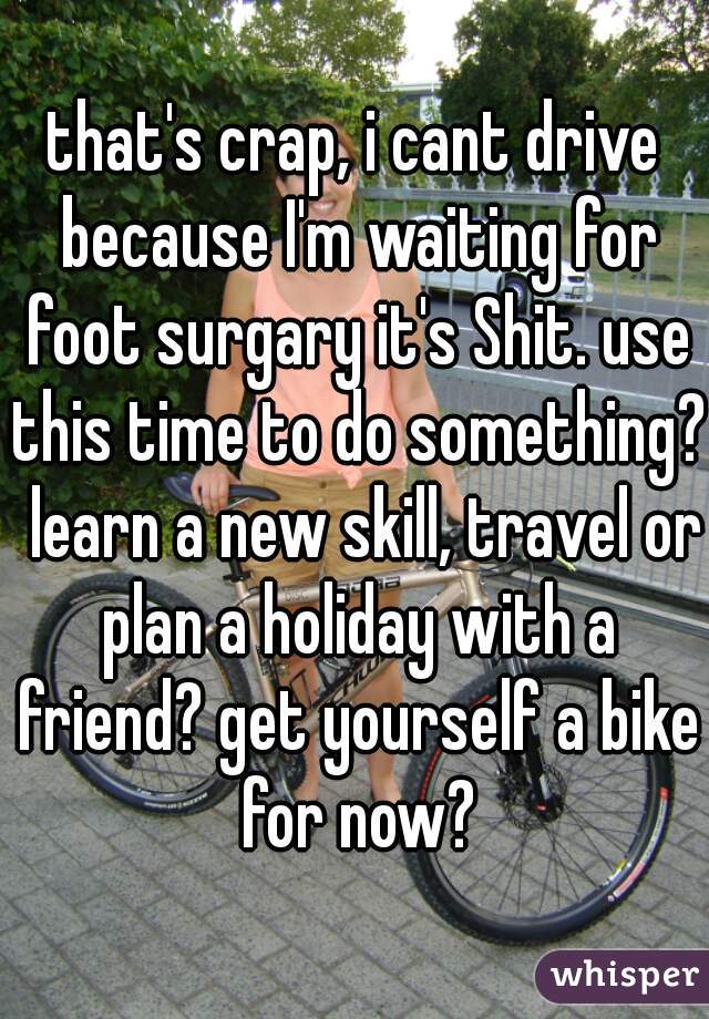 that's crap, i cant drive because I'm waiting for foot surgary it's Shit. use this time to do something?  learn a new skill, travel or plan a holiday with a friend? get yourself a bike for now?