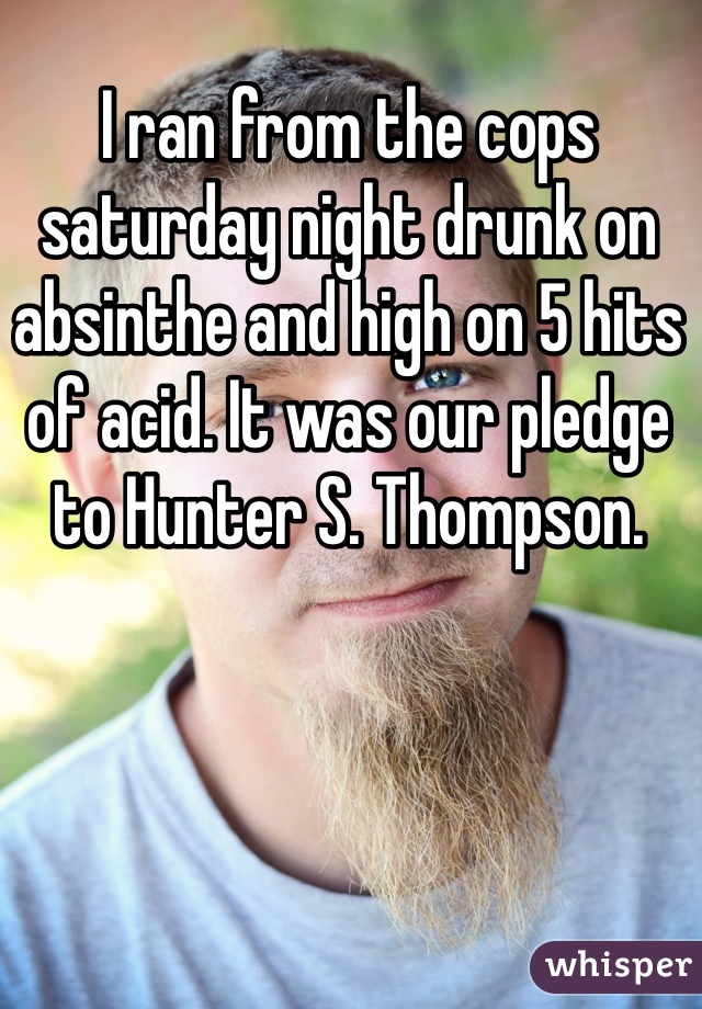 I ran from the cops saturday night drunk on absinthe and high on 5 hits of acid. It was our pledge to Hunter S. Thompson.