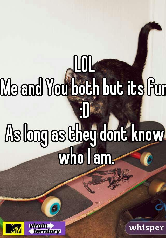 LOL
Me and You both but its fun :D 
As long as they dont know who I am.
