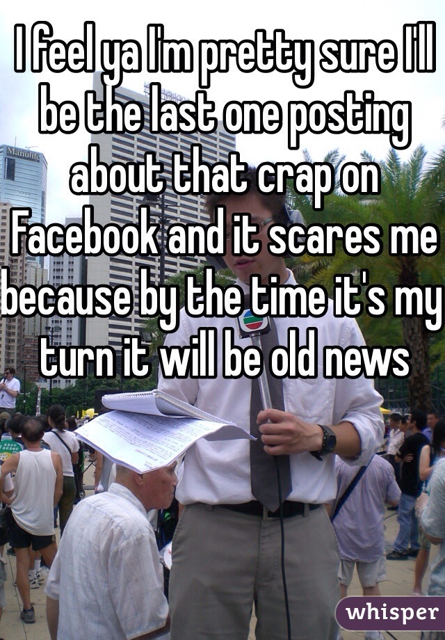 I feel ya I'm pretty sure I'll be the last one posting about that crap on Facebook and it scares me because by the time it's my turn it will be old news
