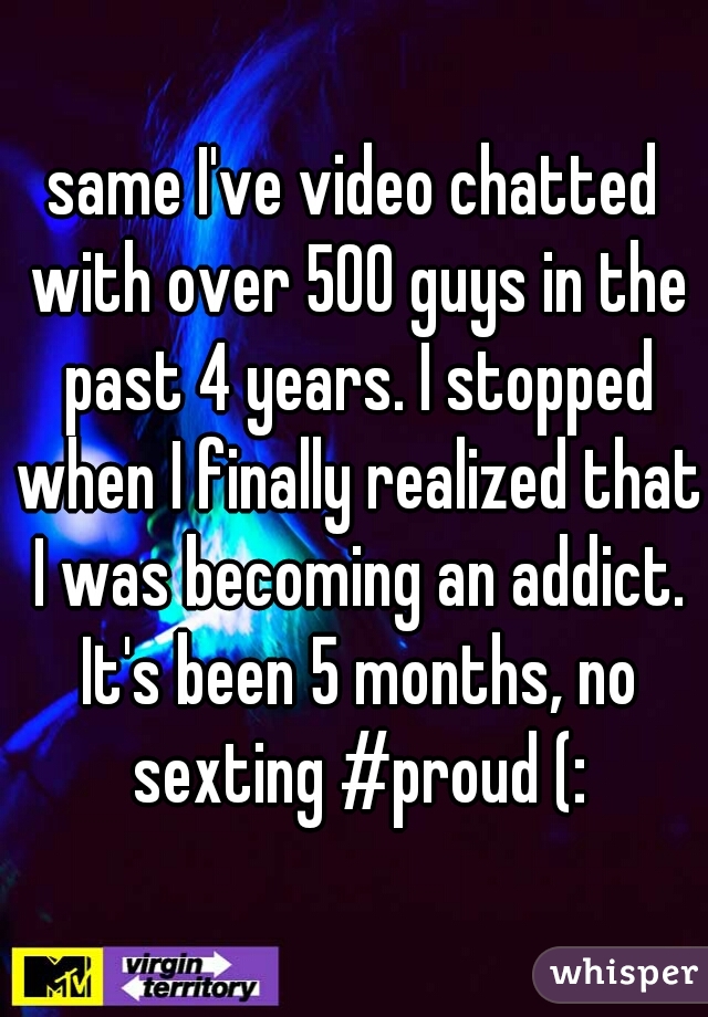 same I've video chatted with over 500 guys in the past 4 years. I stopped when I finally realized that I was becoming an addict. It's been 5 months, no sexting #proud (:
