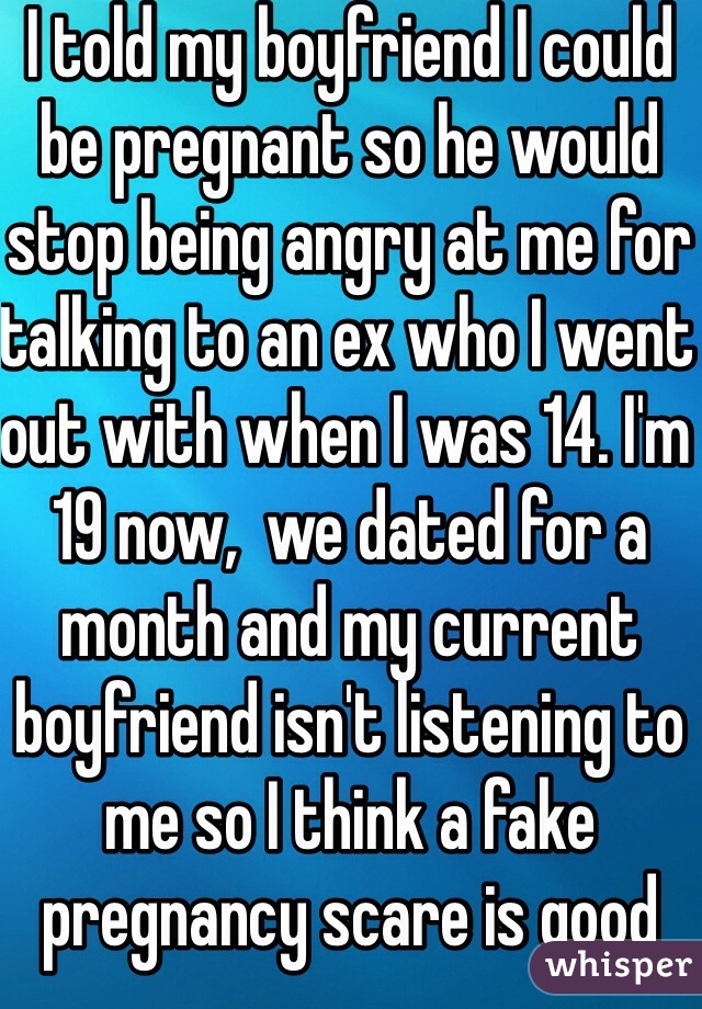 I told my boyfriend I could be pregnant so he would stop being angry at me for talking to an ex who I went out with when I was 14. I'm 19 now,  we dated for a month and my current boyfriend isn't listening to me so I think a fake pregnancy scare is good