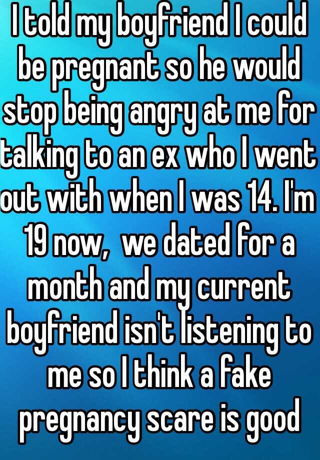 I told my boyfriend I could be pregnant so he would stop being angry at me for talking to an ex who I went out with when I was 14. I'm 19 now,  we dated for a month and my current boyfriend isn't listening to me so I think a fake pregnancy scare is good