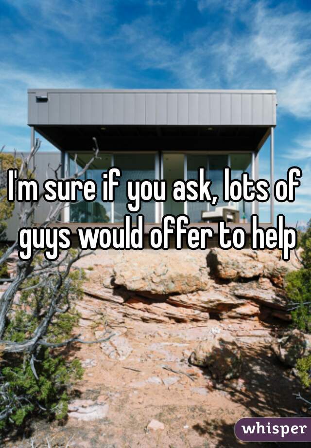 I'm sure if you ask, lots of guys would offer to help