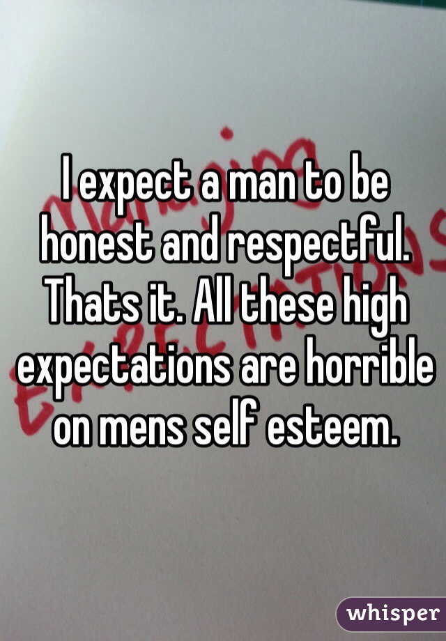 I expect a man to be honest and respectful. Thats it. All these high expectations are horrible on mens self esteem.