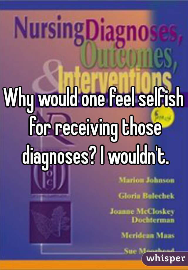 Why would one feel selfish for receiving those diagnoses? I wouldn't.