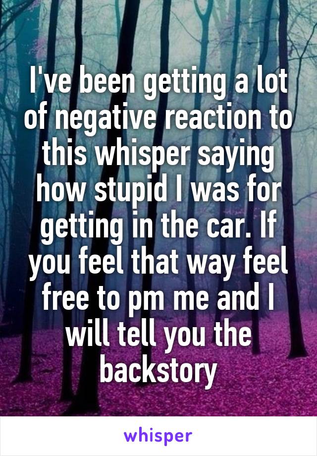 I've been getting a lot of negative reaction to this whisper saying how stupid I was for getting in the car. If you feel that way feel free to pm me and I will tell you the backstory