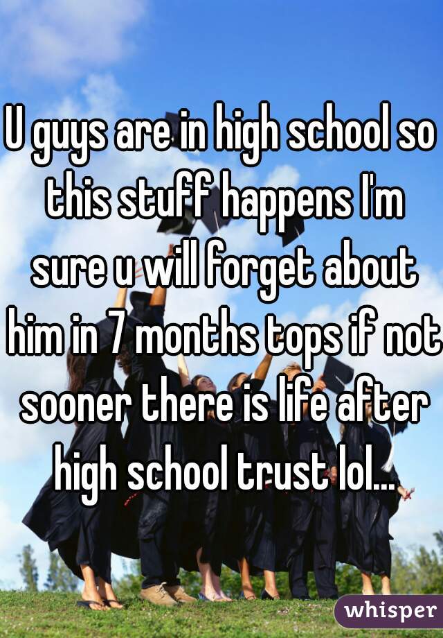 U guys are in high school so this stuff happens I'm sure u will forget about him in 7 months tops if not sooner there is life after high school trust lol...