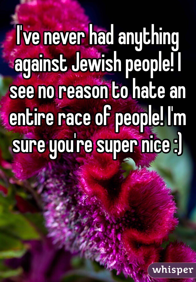 I've never had anything against Jewish people! I see no reason to hate an entire race of people! I'm sure you're super nice :)
