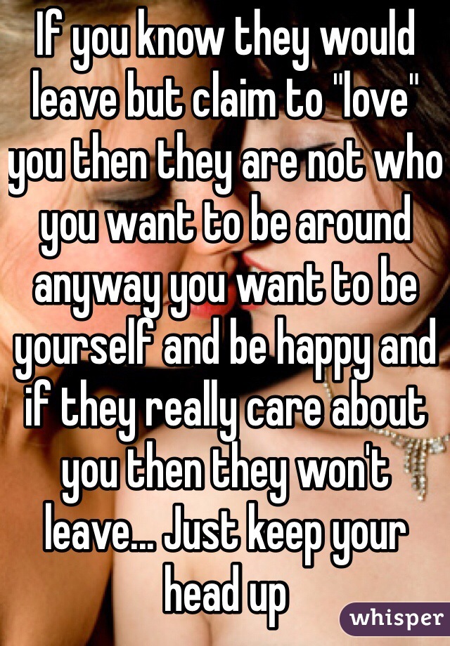 If you know they would leave but claim to "love" you then they are not who you want to be around anyway you want to be yourself and be happy and if they really care about you then they won't leave... Just keep your head up