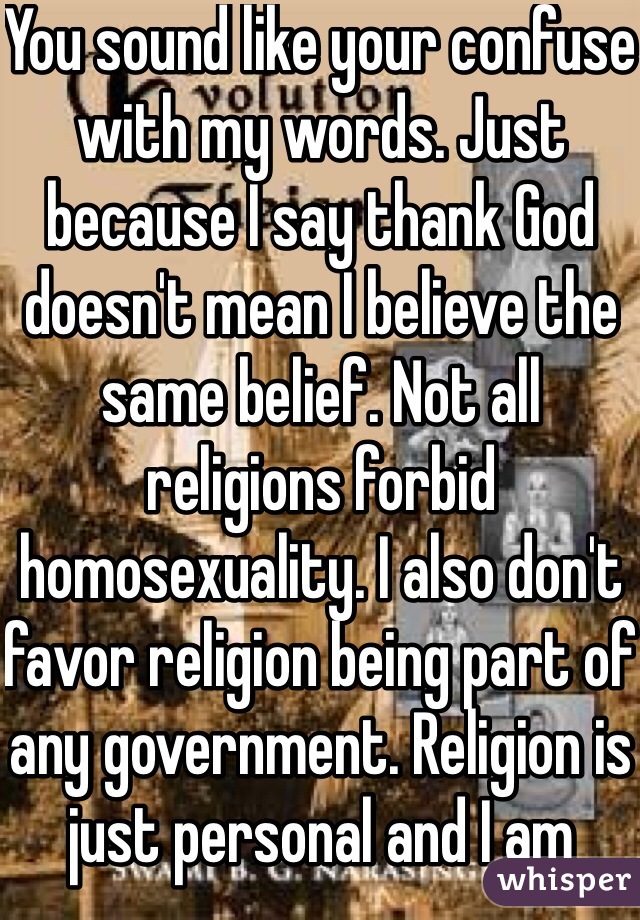 You sound like your confuse with my words. Just because I say thank God doesn't mean I believe the same belief. Not all religions forbid homosexuality. I also don't favor religion being part of any government. Religion is just personal and I am more like theist. 