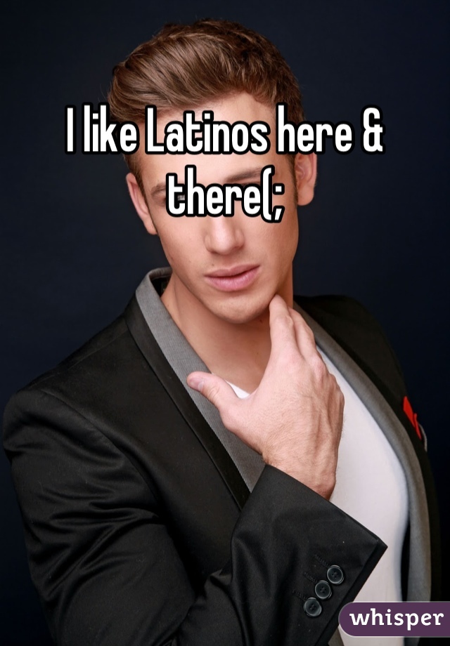 I like Latinos here & there(;