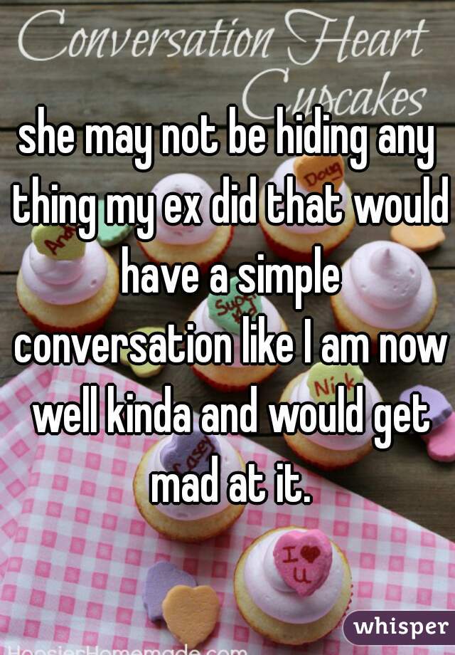 she may not be hiding any thing my ex did that would have a simple conversation like I am now well kinda and would get mad at it.