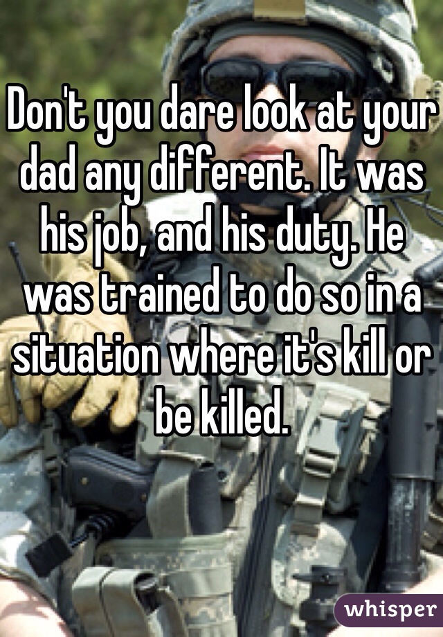 Don't you dare look at your dad any different. It was his job, and his duty. He was trained to do so in a situation where it's kill or be killed. 
