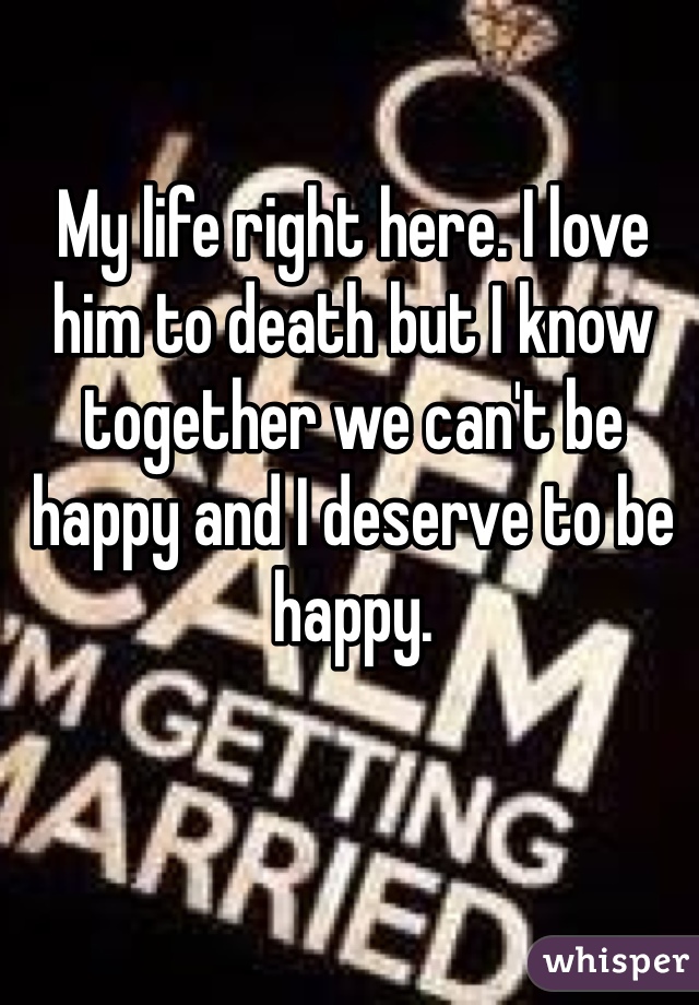 My life right here. I love him to death but I know together we can't be happy and I deserve to be happy. 