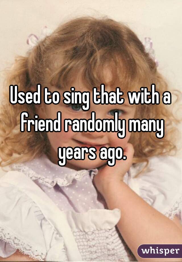 Used to sing that with a friend randomly many years ago.