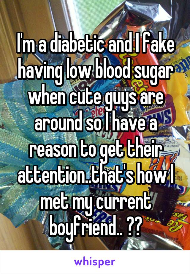 I'm a diabetic and I fake having low blood sugar when cute guys are around so I have a reason to get their attention..that's how I met my current boyfriend.. 😳😁
