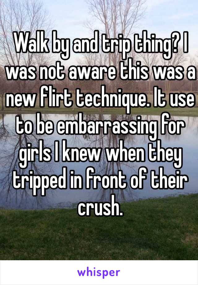 Walk by and trip thing? I was not aware this was a new flirt technique. It use to be embarrassing for girls I knew when they tripped in front of their crush. 