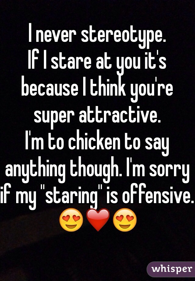 I never stereotype. 
If I stare at you it's because I think you're super attractive. 
I'm to chicken to say anything though. I'm sorry if my "staring" is offensive. 
😍❤️😍