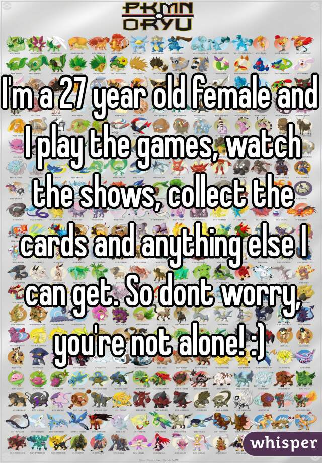 I'm a 27 year old female and I play the games, watch the shows, collect the cards and anything else I can get. So dont worry, you're not alone! :) 